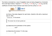 Two blocks connected by a rope of negligible mass are being dragged by a horizontal
force (see figure below). Suppose F = 71.0 N, m, = 14.0 kg, m2 = 16.0 kg, and the
coefficient of kinetic friction between each block and the surface is 0.102.
T
m1
(a) Draw a free-body diagram for each block. (Submit a file with a maximum
size of 1 MB.)
Choose File no file selected
This answer has not been graded yet.
(b) Determine the acceleration of the system.
m/s?
(c) Determine the tension T in the rope.
N
