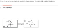 Draw the curved arrow notation to account for the bimolecular elimination (E2) step depicted below.
2nd attempt
