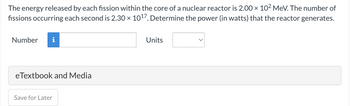 The energy released by each fission within the core of a nuclear reactor is 2.00 × 10² MeV. The number of
fissions occurring each second is 2.30 × 10¹7. Determine the power (in watts) that the reactor generates.
Number i
eTextbook and Media
Save for Later
Units