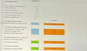 1
2
3
4
5 Risk-free rate (TRF)
6 Market risk premium (RPM)
7 Current stock price (Po)
Market in equilibrium
8
9
10
11
12
Constant growth
18
19
20
Expected year-end dividend (D₁)
Beta coefficient
Calculate required return:
Required return on common stock
13
14
Calculate constant growth rate, g:
Total return on common stock
15 Expected dividend yield
16 Expected capital gains yield
17
Calculate stock price in 3 years, P3:
Number of years from today
Calculate P3 using Po
21
22 Alternative calculation:
23 Calculate P3 using dividends
24
B
$2.50
0.90
3.90%
4.00%
$35.00
Yes
3
C
D
Formulas
#N/A
#N/A
#N/A
#N/A
#N/A
#N/A
E
F
G