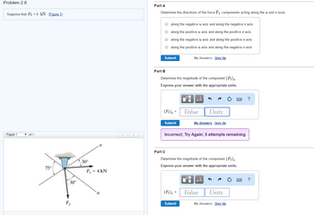 Problem 2.8
Suppose that F₂ = 6 kN. (Figure 1)
Part A
Determine the directions of the force F₂ components acting along the u and vaxes.
along the negative u axis and along the negative v axis
along the positive u axis and along the positive v axis
along the negative u axis and along the positive v axis
along the positive u axis and along the negative u axis
Submit
My Answers Give Up
Figure 1
of 1
75°
V
30°
30°
F₁ = 4 kN
F2
Part B
Determine the magnitude of the component (F2)μ-
Express your answer with the appropriate units.
Part C
?
Units
My Answers Give Up
(F2). Value
Submit
Incorrect; Try Again; 5 attempts remaining
Determine the magnitude of the component (F2),
Express your answer with the appropriate units.
?
u
(F2), Value
Units
Submit
My Answers Give Up