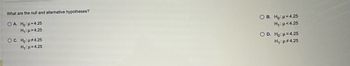 **Question: What are the null and alternative hypotheses?**

- **Option A:**
  - \( H_0: \mu = 4.25 \)
  - \( H_1: \mu > 4.25 \)

- **Option B:**
  - \( H_0: \mu = 4.25 \)
  - \( H_1: \mu < 4.25 \)

- **Option C:**
  - \( H_0: \mu \neq 4.25 \)
  - \( H_1: \mu = 4.25 \)

- **Option D:**
  - \( H_0: \mu = 4.25 \)
  - \( H_1: \mu \neq 4.25 \)