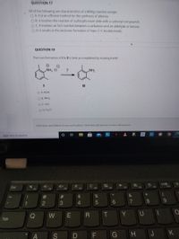 QUESTION 17
All of the following are characteristics of a Wittig reaction except:
O A. It is an efficient method for the synthesis of alkenes.
O B. It involves the reaction of a phosphonium ylide with a carbonyl compounds.
O C. It involves an Sn2 reaction between a carbanion and an aldehyde or ketone.
O D. It results in the exclusive formation of trans C-C double bonds.
QUESTION 18
The transformation of I to II is best accomplished by treating I with:
NH CI
HN
II
O A. KOH
O B. NH3
O C. HCI
O D. H2 O
Click Save and Submit to save and submit. Click Save All Answers to save all answers.
O Type here to search
C
F5
Esc
F7
F8
F9
F10
F1
F2
F3
F4
F6
@
%23
%$4
1
3.
4.
7
8
Q
T.
Y UI
W
Tab
G H J K
2
