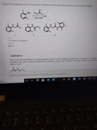 Based on concepts learned in the synthesis of lidocaine, what is the preferred product of the reaction below?
NH2
CH;COOH ,
O A. 1
O B. there is no reaction
OC.3
O D.2
QUESTION 13
The amide shown below is an intermediate product in the synthesis of lidocaine. It contains a nitrogen
benzene ring, and a chlorine attached to a primary carbon, yet it doesn't react with itself in a nucleophil
Why is this?
Click Save and Submit to save and submit. Click Save All Ansuwers to save all answers.
search
F10
C
F5
F9
+
F3
F6
F4
F2
%23
%
3
Y
CO
O LO
