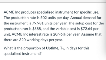 ACME Inc produces specialized instrument for specific use.
The production rate is 502 units per day. Annual demand for
the instrument is 79,981 units per year. The setup cost for the
production run is $888, and the variable cost is $72.64 per
unit. ACME Inc interest rate is 20.96% per year. Assume that
there are 320 working days per year.
What is the proportion of Uptime, T₁, in days for this
specialized instrument?