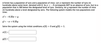 A forest has a population of lynx and a population of mice. Let x represent the number of lynx (in
hundreds) above some level, denoted with 0. So x = -3 corresponds NOT to an absence of lynx, but to a
population that is 300 below the designated level of lynx. Similarly, let y represent the number of mice
(in hundreds) above a level designated by zero. The following system models the two populations over
time:
x= -0.25x + y
y' =
-x+0.25y
Solve the system using the initial conditions x (0) = 0 and y(0) = 1.
x(t) =
y(t) =