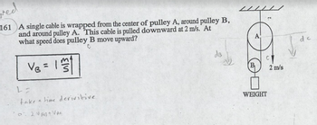 ved
161 A single cable is wrapped from the center of pulley A, around pulley B,
and around pulley A. This cable is pulled downward at 2 m/s. At
what speed does pulley B move upward?
V = 1
S
L=
take a time derivitive
0-2 VAB+ VAC
dB
C
WEIGHT
2 m/s
de