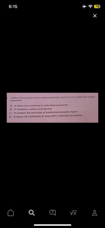 6:15
Critics of the open source movement claim that it is not sustainable largely
because?
A. It does not contribute to individual prosperity
B. It threatens culture and identity
C. It violates the principle of intellectual property rights
D. It does not contribute to long-term collective prosperity
Q
?
√x
79
X
DO
8