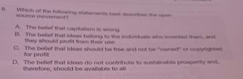 9.
Which of the following statements best describes the open
source movement?
A. The belief that capitalism is wrong
B. The belief that ideas belong to the individuals who invented them, and
they should profit from their use
C. The belief that ideas should be free and not be "owned" or copyrighted
for profit
D. The belief that ideas do not contribute to sustainable prosperity and,
therefore, should be available to all