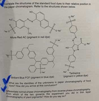 ef
Correlate the structures of the standard food dyes to their relative position in
the paper chromatogram. Refer to the structures shown below.
H3C.
*Na O
O
HO.
O
CH3
Allura Red AC (pigment in red dye)
01510
106
FO
O Nat
O Nat
O Nat
FO
O Na+
0=8=0
HO
0=S=0
Na
Na+
Tartrazine
(pigment in yellow dye)
Brilliant Blue FCF (pigment in blue dye)
What are the identities of the unknowns in paper chromatography of food
dyes? How did you arrive at this conclusion?
Differentiate normal phase chromatography from reverse phase chromatography.
From which of the two governs the experiment you did in thin layer
chromatography of plant pigments? How do you say so?