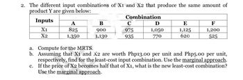 2. The different input combinations of X1 and X2 that produce the same amount of
product Y are given below:
Combination
Inputs
X1
X2
A
825
1,350
B
900
1,130
C
975
935
Ꭰ
1,050
770
E
1,125
620
F
1,200
525
a. Compute for the MRTS.
b. Assuming that X1 and X2 are worth Php13.00 per unit and Php5.00 per unit,
respectively, find for the least-cost input combination. Use the marginal approach.
If the price of X2 becomes half that of X1, what is the new least-cost combination?
Use the marginal approach.
c.