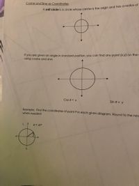 Cosine and Sine as Coordinates
A Unit circle is a circle whose center is the origin and has a radius of
If you are given an angle in standard position, you can find any point (x,y) on the
using cosine and sine.
Cos 0 = x
Sin 0 = y
Example: Find the coordinates of point P in each given diagram. Round to the nec
when needed
1. 1
e = 47°
