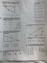 1. In the right triangle shown in the diagram below,
what is the value of x to the nearest whole
number?
Answers Only
1.
30°
2.
24
A. 12 B. 14 C. 21
D. 28
2.
In the accompanying diagram, the legs of right
triangle ABC are 4 and 3, and the hypotenuse is 5.
What is the value of tanA?
A.
В.
с. 4
In right triangle ABC shown below, AB = 18.3 and
б, вс- 11.2.
5.
4
Which equation could be used to find the measure
of angle D in the right triangle shown in the
diagram below?
11.2
A
18.3
13
What is the measure of ZA, to the nearest tenth
of a degree?
A. 31.5
В. 37.7
C. ,52.3
D. 58.5
12
F
B. cosD =
In the accompanying diagrám of AABC, which
expression can be used to determine mLA?
A. cos D =
60
D. sin D =
C. sin D =
A. sinA =
18
In AABC, the measure of ZB = 90°, AC = 50,
AB = 48, and BC = 14. Which ratio represents the i
B. cosA = 2
Б
4.
12
C. cosA =
48
D. 19
tangent of ZA?
14
18
48
C. 0
A.
B.
D. tanA =
3.
