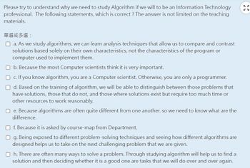 Please try to understand why we need to study Algorithm if we will to be an Information Technology
professional. The following statements, which is correct? The answer is not limited on the teaching
materials.
單選或多選:
a. As we study algorithms, we can learn analysis techniques that allow us to compare and contrast
solutions based solely on their own characteristics, not the characteristics of the program or
computer used to implement them.
Ob. Because the most Computer scientists think it is very important.
c. If you know algorithm, you are a Computer scientist. Otherwise, you are only a programmer.
Od. Based on the training of algorithm, we will be able to distinguish between those problems that
have solutions, those that do not, and those where solutions exist but require too much time or
other resources to work reasonably.
Oe. Because algorithms are often quite different from one another. so we need to know what are the
difference.
Of. Because it is asked by course-map from Department.
Og. Being exposed to different problem-solving techniques and seeing how different algorithms are
designed helps us to take on the next challenging problem that we are given.
Oh. There are often many ways to solve a problem. Through studying algorithm will help us to find a
solution and then deciding whether it is a good one are tasks that we will do over and over again.