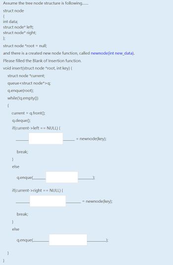 Assume the tree node structure is following........
struct node
{
int data;
struct node* left;
struct node* right;
};
struct node *root = null;
and there is a created new node function, called newnode(int new_data).
Please filled the Blank of Insertion function.
void insert(struct node *root, int key) {
struct node *current;
queue <struct node*>q;
q.enque(root);
while(!q.empty()
}
current = q.front();
q.deque();
if(current->left == NULL) {
break;
}
else
}
q.enque(
if(current->right == NULL) {
break;
else
q.enque(_
= newnode(key);
= newnode(key);
_-));