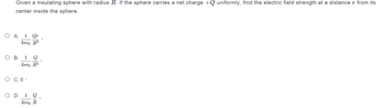 Given a insulating sphere with radius R. If the sphere carries a net charge +Q uniformly, find the electric field strength at a distance r from its
center inside the sphere.
O A. 1 Qr
4πεo R3
O B. 1 Q
4π€ R²
O C.0°
O D. 1 Q
Απερ R
