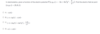 In electrostatics, given a function of the electric potential V(x, y, z) =
(x, y, z) = (0, 0, 1).
O A. -1.25 k
O B.(-2+12y¹) i – 1.25 k
O C.
´ (−2+12xy¹) î +24x²y³ ¾ −
O D. +2 +1.25 k.
1.25
√z
= −2x + 6x²y¹ -
k.
5
√z. Find the electric field at point
2