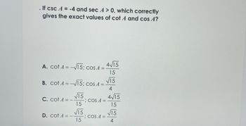 . If csc A = -4 and sec A > 0, which correctly
gives the exact values of cot A and cos A?
A. cotA= -√√15; cos A =
B. cotA= -√√15; cos A =
C. cotA= –
√15
15
√15
15
D. cotA= –.
COS A =
COS A =
4√15
ªát
√15
4/15
4