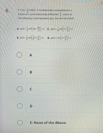 6.
If f(x)=cot(0) +4 is horizontally compressed by a
factor of ½ and horizontally shifted left, which of
3
the following could represent g(x), this new function?
A. g(x)=cot(20+2)+4 C. g(x)-col(+)-4
B. g(x)=cot+)+4 D. g(x) = cot(+)-4
A
B
C
D
E: None of the Above
1