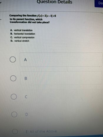 Comparing the function f(x)=2|x-1|+6
to its parent function, which
transformation did not take place?
A. vertical translation
B. horizontal translation
C. vertical compression
D. vertical stretch
O
A
B
C
Question Details
D
E: All of the Above
Do