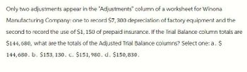 Only two adjustments appear in the "Adjustments" column of a worksheet for Winona
Manufacturing Company: one to record $7,300 depreciation of factory equipment and the
second to record the use of $1,150 of prepaid insurance. If the Trial Balance column totals are
$144,680, what are the totals of the Adjusted Trial Balance columns? Select one: a. $
144,680. b. $153, 130. c. $151, 980. d. $150,830.