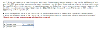 Ms. T. Potts, the treasurer of Ideal China, has a problem. The company has just ordered a new kiln for $656,000. Of this
sum, $82,000 is described by the supplier as an installation cost. Ms. Potts does not know whether the Internal Revenue
Service (IRS) will permit the company to treat this cost as a tax-deductible current expense or as a capital investment. In
the latter case, the company could depreciate the $82,000 straight-line over 5 years. The tax rate is 30% and the
opportunity cost of capital is 5%.
a. What is the present value of the cost of the kiln if the installation cost is treated as a separate current expense?
b. What is the present value of the cost of the kiln if the installation cost is treated as a part of the capital investment?
(Round your answer to the nearest whole dollar amount.)
a.
Present value
b. Present value
$ (634,699)