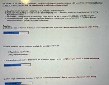 On January 1 of this year, Shanton Company completed the following transactions (assume a 9% annual interest rate); (FV of $1. PV of
$1. EVA of $1, and PVA of $1) (Use the appropriate factor(s) from the tables provided.)
a. Bought a delivery truck and agreed to pay $61,900 at the end of three years.
b. Rented an office building and was given the option of paying $11,900 at the end of each of the next three years or paying
$34,000 immediately.
c. Established a savings account by depositing a single amount that will increase to $93,800 at the end of seven years.
d. Decided to deposit a single sum in the bank that will provide 9 equal annual year-end payments of $41,900 to a retired
employee (payments starting December 31 of this year).
Required:
a. What is the cost of the truck that should be recorded at the time of purchase? (Round your answer to nearest whole dollar.)
Cost of the truck
b. Which option for the office building results in the lowest present value?
Pay in three installments
O Pay in single installment
c. What single amount must be deposited in this account on January 1 of this year? (Round your answer to nearest whole dollar.)
Amount to deposit
d. What single sum must be deposited in the bank on January 1 of this year? (Round your answer to nearest whole dollar.)
Amount to deposit
