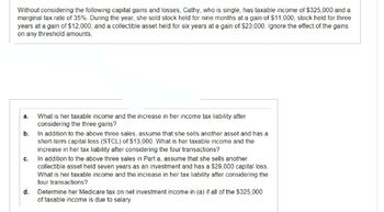 Without considering the following capital gains and losses, Cathy, who is single, has taxable income of $325,000 and a
marginal tax rate of 35%. During the year, she sold stock held for nine months at a gain of $11,000; stock held for three
years at a gain of $12,000; and a collectible asset held for six years at a gain of $23,000. Ignore the effect of the gains
on any threshold amounts.
a.
What is her taxable income and the increase in her income tax liability after
considering the three gains?
b.
In addition to the above three sales, assume that she sells another asset and has a
short-term capital loss (STCL) of $13,000. What is her taxable income and the
increase in her tax liability after considering the four transactions?
C.
In addition to the above three sales in Part a, assume that she sells another
collectible asset held seven years as an investment and has a $29,000 capital loss.
What is her taxable income and the increase in her tax liability after considering the
four transactions?
d. Determine her Medicare tax on net investment income in (a) if all of the $325,000
of taxable income is due to salary.