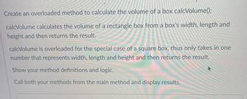 **Creating an Overloaded Method for Volume Calculation**

To calculate the volume of a box, we will create an overloaded method named `calcVolume()`.

### Method Details:

1. **Rectangular Box Calculation:**
   - The `calcVolume` method will compute the volume of a rectangular box.
   - It takes three parameters: width, length, and height.
   - It returns the calculated volume as the result.

2. **Square Box Calculation:**
   - The `calcVolume` method is overloaded for the special case of a square box.
   - It takes one parameter that represents the width, length, and height.
   - It returns the calculated volume as the result for the square box.

### Implementation Instructions:

- Define both method variations and their logic.
- Call both methods from the main method to display the results.