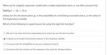 When we fit a logistic regression model with a single explanatory term, x, we often assume that
logit (pi) Bo + ₁x₂
where, for the ith observation, p; is the probability of a trial being successful and *; is the value of
the explanatory variable.
Which of the following is a good reason for using the logit link function?
We can't use more than one explanatory term unless we use this link function.
It allows us to model nonconstant variance in the response variable.
It ensures that the probability of success is between 0 and 1.
It ensures that the variance of the response is the same for all observations.