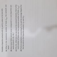 Consider a bipartite network with N, and N, nodes in the two sets.
(a) What is the maximum number of links L.
the network can
have?
(b) How many links cannot occur compared to a non-bipartite net-
work of size N = N, + N, ?
(c) If N,«N, , what can you say about the network density, that is the
total number of links over the maximum number of links, Lma?
(d) Find an expression connecting N,, N, and the average degree for
the two sets in the bipartite network, (k,) and (k,).
2.
