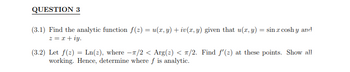 QUESTION 3
(3.1) Find the analytic function f(z) = u(x, y) + iv(x, y) given that u(x, y) = sin x coshy and
z = x+iy.
(3.2) Let f(2)=Ln(z), where -π/2 < Arg(2) < π/2. Find f'(z) at these points. Show all
working. Hence, determine where f is analytic.