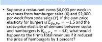 Suppose a restaurant earns $4,000 per week in
revenues from hamburger sales (X) and $2,000
per week from soda sales (Y). If the own price
elasticity for burgers is EgrPr = -1.5 and the
cross-price elasticity of demand between sodas
and hamburgers is Eoy.Px = -4.0, what would
happen to the firm's total revenues if it reduced
the price of hamburgers by 1 percent?
