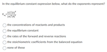 In the equilibrium constant expression below, what do the exponents represent?
eq
[C] [D]d
[A] "[B]b
the concentrations of reactants and products
the equilibrium constant
the rates of the forward and reverse reactions
the stoichiometric coefficients from the balanced equation
none of these