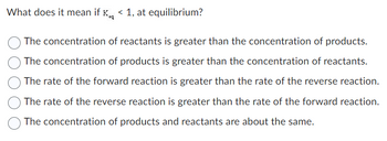 What does it mean if K < 1, at equilibrium?
eq
The concentration of reactants is greater than the concentration of products.
The concentration of products is greater than the concentration of reactants.
The rate of the forward reaction is greater than the rate of the reverse reaction.
The rate of the reverse reaction is greater than the rate of the forward reaction.
The concentration of products and reactants are about the same.