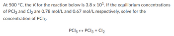 At 500 °C, the K for the reaction below is 3.8 x 10¹. If the equilibrium concentrations
of PCI3 and Cl2 are 0.78 mol/L and 0.67 mol/L respectively, solve for the
concentration of PCI 5.
PCI 5 → PCI 3 + Cl₂