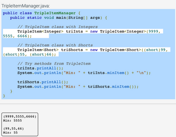 Tripleltem Manager.java:
public class TripleItemManager {
public static void main(String[] args) {
5555, 6666);
// TripleItem class with Integers
TripleItem<Integer> triInts = new TripleItem<Integer>(9999,
// TripleItem class with Shorts
TripleItem<Short> triShorts new TripleItem<Short>((short) 99,
(short) 55, (short)66);
}
}
// Try methods from TripleItem
triInts.printAll();
System.out.println("Min: " + triInts.minItem() + "\n");
triShorts.printAll();
System.out.println("Min:
(9999,5555,6666)
Min: 5555
(99,55,66)
Min: 55
11
+ triShorts.minItem());