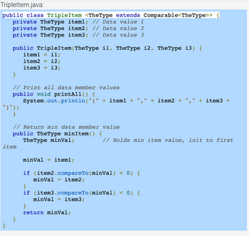 Tripleltem.java:
public class TripleItem <TheType extends Comparable<TheType>> {
private TheType iteml; // Data value 1
private TheType item2; // Data value 2
private TheType item3; // Data value 3
public TripleItem(TheType il, TheType 12, TheType i3) {
item1
item2
item3
}
// Print all data member values
public void printAll() {
System.out.println("(" + item1 +
")") ;
}
il;
12;
13;
// Return min data member value
public TheType minItem() {
TheType minVal;
item
}
minval iteml;
if (item2.compareTo (minVal) < 0) {
minval = item2;
}
if (item3.compareTo (minVal) < 0) {
minVal =
item3;
}
return minVal;
+ item2 +
I
// Holds min item value, init to first
+ item3 +