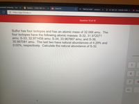 anderbilt University - Caler X
B Syllabus - CHEM 1601-21-5 x
101 Chem101
M "INBOX/CHEM" - esmat.has X
F ES 1401-05 - FUSION TEAM X
How
https://app.101edu.co
Question 10 of 10
Sulfur has four isotopes and has an atomic mass of 32.066 amu. The
four isotopes have the following atomic masses: S-32, 31.972071
amu; S-33, 32.971458 amu; S-34, 33.967867 amu; and S-36,
35.967081 amu. The last two have natural abundances of 4.29% and
0.02%, respectively. Calculate the natural abundance of S-32.
1
4.
8.
+/-
