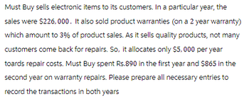 Must Buy sells electronic items to its customers. In a particular year, the
sales were $226,000. It also sold product warranties (on a 2 year warranty)
which amount to 3% of product sales. As it sells quality products, not many
customers come back for repairs. So, it allocates only $5,000 per year
toards repair costs. Must Buy spent Rs.890 in the first year and $865 in the
second year on warranty repairs. Please prepare all necessary entries to
record the transactions in both years