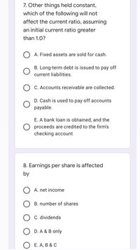 7. Other things held constant,
which of the following will not
affect the current ratio, assuming
an initial current ratio greater
than 1.0?
A. Fixed assets are sold for cash.
B. Long-term debt is issued to pay off
current liabilities.
C. Accounts receivable are collected.
D. Cash is used to pay off accounts
payable.
E. A bank loan is obtained, and the
proceeds are credited to the firm's
checking account
8. Earnings per share is affected
by
A. net income
B. number of shares
C. dividends
D. A & B only
E. A, B & C