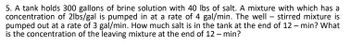 5. A tank holds 300 gallons of brine solution with 40 lbs of salt. A mixture with which has a
concentration of 2lbs/gal is pumped in at a rate of 4 gal/min. The well- stirred mixture is
pumped out at a rate of 3 gal/min. How much salt is in the tank at the end of 12-min? What
is the concentration of the leaving mixture at the end of 12 - min?