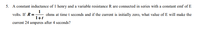 5. A constant inductance of 1 henry and a variable resistance R are connected in series with a constant emf of E
1
ohms at time t seconds and if the current is initially zero, what value of E will make the
1+t
volts. If R =-
current 24 amperes after 4 seconds?
