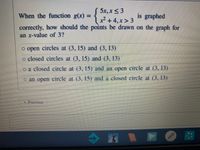 ( 5x, x< 3
+
correctly, how should the points be drawn on the graph for
When the function g(x)
is graphed
4, x>3
an x-value of 3?
o open circles at (3, 15) and (3, 13)
o closed circles at (3, 15) andd (3, 13)
o a closed circle at (3, 15) and an open circle at (3, 13)
o an open circle at (3, 15) and a closed cirele at (3, 13)
Previous
%3D
