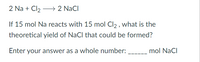 2 Na + Cl2 → 2 NaCl
If 15 mol Na reacts with 15 mol Cl2 , what is the
theoretical yield of NaCl that could be formed?
Enter your answer as a whole number:
mol NaCl
