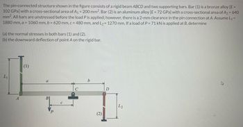 The pin-connected structure shown in the figure consists of a rigid beam ABCD and two supporting bars. Bar (1) is a bronze alloy [E =
102 GPa] with a cross-sectional area of A₁ = 200 mm². Bar (2) is an aluminum alloy [E = 72 GPa] with a cross-sectional area of A₂ = 640
mm². All bars are unstressed before the load P is applied; however, there is a 2-mm clearance in the pin connection at A. Assume L₁ =
1880 mm, a = 1060 mm, b = 620 mm, c = 480 mm, and L₂ = 1270 mm. If a load of P = 71 kN is applied at B, determine
(a) the normal stresses in both bars (1) and (2).
(b) the downward deflection of point A on the rigid bar.
(1)
L₁
b
tc
B
(2)
D
L2