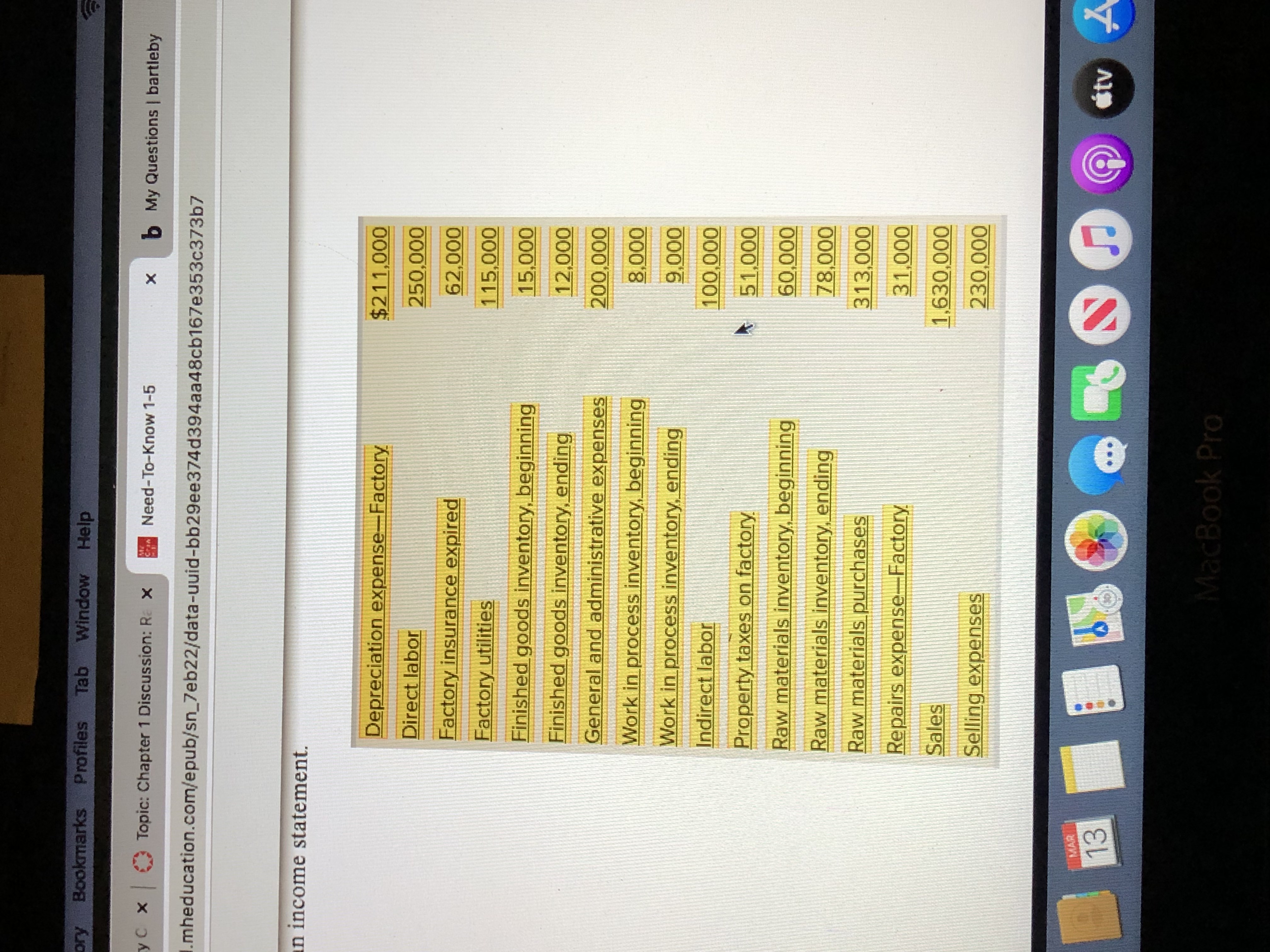 Bookmarks Profiles Tab
Window Help
yC x Topic: Chapter 1 Discussion: Re x
Need-To-Know 1-5
b My Questions | bartleby
Cran
I.mheducation.com/epub/sn_7eb22/data-uuid-bb29ee374d394aa48cb167e353c373b7
an income statement.
Depreciation expense-Factory
$211,000
Direct labor
250,000
Factory insurance expired
62,000
Factory utilities
115,000
Finished goods inventory, beginning
15,000
Finished goods inventory, ending
12,000
General and administrative expenses
000'007
Work in process inventory, beginning
000
Work in process inventory, ending
Indirect labor
Property taxes on factory
000'
Raw materials inventory, beginning
000'09
Raw materials inventory, ending
000'8
Raw materials purchases
313,000
Repairs expense-Factory
000
Sales
1,630,000
Selling expenses
230,000
MAR
13
étv A
MacBook Pro
