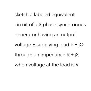 sketch a labeled equivalent
circuit of a 3 phase synchronous
generator having an output
voltage E supplying load P + jQ
through an impedance R + jX
when voltage at the load is V