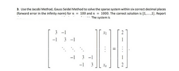 3. Use the Jacobi Method, Gauss Seidel Method to solve the sparse system within six correct decimal places
(forward error in the infinity norm) for n = 100 and n = 1000. The correct solution is [1,...,1]. Report
The system is
3
-1
-1
3-1
-1
3-1
-1 3
XI
11
N