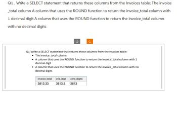 Q1. Write a SELECT statement that returns these columns from the Invoices table: The invoice
_total column A column that uses the ROUND function to return the invoice_total column with
1 decimal digit A column that uses the ROUND function to return the invoice_total column
with no decimal digits
Q1. Write a SELECT statement that returns these columns from the Invoices table:
• The invoice_total column
• A column that uses the ROUND function to return the invoice_total column with 1
decimal digit
• A column that uses the ROUND function to return the invoice_total column with no
decimal digits
invoice_total one digit
3813.33
3813.3
zero_digits
3813